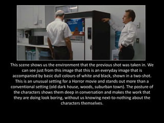 This scene shows us the environment that the previous shot was taken in. We
       can see just from this image that this is an everyday image that is
 accompanied by basic dull colours of white and black, shown in a two-shot.
   This is an unusual setting for a Horror movie and stands out more than a
conventional setting (old dark house, woods, suburban town). The posture of
  the characters shows them deep in conversation and makes the work that
  they are doing look boring, without us knowing next-to-nothing about the
                             characters themselves.
 