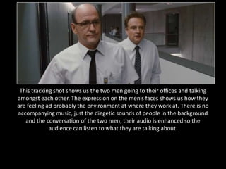 This tracking shot shows us the two men going to their offices and talking
amongst each other. The expression on the men’s faces shows us how they
are feeling ad probably the environment at where they work at. There is no
accompanying music, just the diegetic sounds of people in the background
   and the conversation of the two men; their audio is enhanced so the
             audience can listen to what they are talking about.
 
