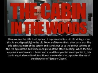 Here we see the title itself appear, it is presented to us in old vintage style
 that is a nod (possibly) to the old 70s era of Horror films; the classic era. The
  title takes us most of the screen and stands out us to the colour scheme of
the red against the dull whites and greys of the office building. When the title
 appears a loud scream is heard and a loud thump noise accompanies it, this
  too is a typical soundtrack to a Horror movie which incorporates the use of
                        the character of ‘Scream Queen’.
 