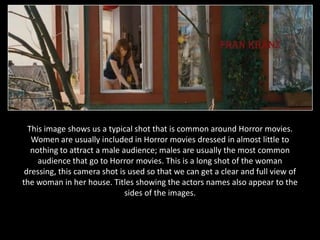 This image shows us a typical shot that is common around Horror movies.
   Women are usually included in Horror movies dressed in almost little to
   nothing to attract a male audience; males are usually the most common
     audience that go to Horror movies. This is a long shot of the woman
 dressing, this camera shot is used so that we can get a clear and full view of
the woman in her house. Titles showing the actors names also appear to the
                              sides of the images.
 