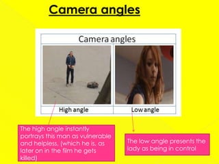 Camera angles




The high angle instantly
portrays this man as vulnerable
and helpless, (which he is, as    The low angle presents the
later on in the film he gets      lady as being in control
killed)
 