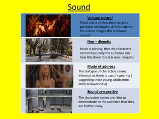 Sound
        Volume control
  Music starts of slow then starts to
  get faster and louder, which matches
  the vicious images this is volume
  control
        Non – diegetic
  Music is playing, that the characters
  cannot hear, only the audience can
  hear this there fore it is non - diegetic

        Mode of address
  The dialogue of characters seems
  informal, as there is use of swearing (
  suggesting there young adults most
  likely of lower class)

        Sound perspective
  The characters voices are faint to
  demonstrate to the audience that they
  are further away.
 