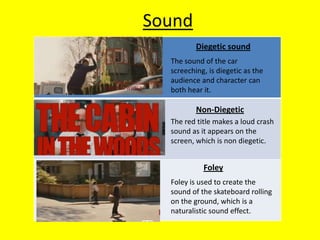 Sound
          Diegetic sound
  The sound of the car
  screeching, is diegetic as the
  audience and character can
  both hear it.

          Non-Diegetic
  The red title makes a loud crash
  sound as it appears on the
  screen, which is non diegetic.


            Foley
  Foley is used to create the
  sound of the skateboard rolling
  on the ground, which is a
  naturalistic sound effect.
 