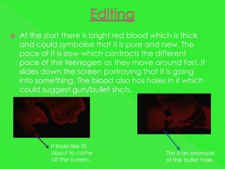    At the start there is bright red blood which is thick
    and could symbolise that it is pure and new. The
    pace of it is slow which contracts the different
    pace of the teenagers as they move around fast. It
    slides down the screen portraying that it is going
    into something. The blood also has holes in it which
    could suggest gun/bullet shots.




            It looks like its
            about to come                    This is an example
            off the screen.                  of the bullet hole.
 
