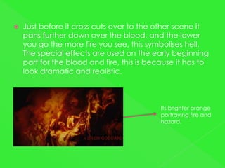    Just before it cross cuts over to the other scene it
    pans further down over the blood, and the lower
    you go the more fire you see, this symbolises hell.
    The special effects are used on the early beginning
    part for the blood and fire, this is because it has to
    look dramatic and realistic.



                                            Its brighter orange
                                            portraying fire and
                                            hazard.
 