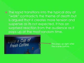    The rapid transitions into the typical day at
    “work” contradicts the theme of death but
    is argued that it creates more tension and
    suspense as its not expected. It has an
    surprised reaction from the audience as it
    pops up at the most random time.


                                This pops up right after
                                the scene before.
 