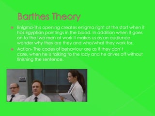    Enigma-This opening creates enigma right at the start when it
    has Egyptian paintings in the blood. In addition when it goes
    on to the two men at work it makes us as an audience
    wonder why they are they and who/what they work for.
   Action- The codes of behaviour are as if they don’t
    care, when he is talking to the lady and he drives off without
    finishing the sentence.
 