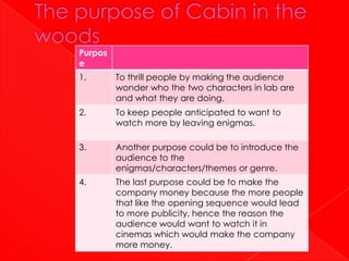 Purpos
e
1.       To thrill people by making the audience
         wonder who the two characters in lab are
         and what they are doing.
2.       To keep people anticipated to want to
         watch more by leaving enigmas.

3.       Another purpose could be to introduce the
         audience to the
         enigmas/characters/themes or genre.
4.       The last purpose could be to make the
         company money because the more people
         that like the opening sequence would lead
         to more publicity, hence the reason the
         audience would want to watch it in
         cinemas which would make the company
         more money.
 