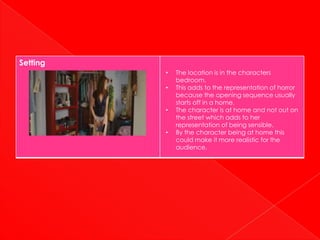 Setting
          •   The location is in the characters
              bedroom.
          •   This adds to the representation of horror
              because the opening sequence usually
              starts off in a home.
          •   The character is at home and not out on
              the street which adds to her
              representation of being sensible.
          •   By the character being at home this
              could make it more realistic for the
              audience.
 