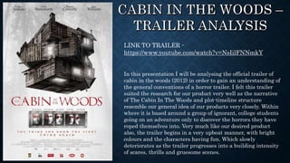 LINK TO TRAILER -
https://www.youtube.com/watch?v=NsIilFNNmkY
In this presentation I will be analysing the official trailer of
cabin in the woods (2012) in order to gain an understanding of
the general conventions of a horror trailer. I felt this trailer
suited the research for our product very well as the narrative
of The Cabin In The Woods and plot-timeline structure
resemble our general idea of our products very closely. Within
where it is based around a group of ignorant, college students
going on an adventure only to discover the horrors they have
roped themselves into. Very much like our desired product
also, the trailer begins in a very upbeat manner, with bright
colours and the characters having fun. Which slowly
deteriorates as the trailer progresses into a building intensity
of scares, thrills and gruesome scenes.
 