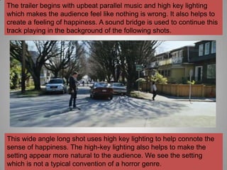 The trailer begins with upbeat parallel music and high key lighting
which makes the audience feel like nothing is wrong. It also helps to
create a feeling of happiness. A sound bridge is used to continue this
track playing in the background of the following shots.




This wide angle long shot uses high key lighting to help connote the
sense of happiness. The high-key lighting also helps to make the
setting appear more natural to the audience. We see the setting
which is not a typical convention of a horror genre.
 