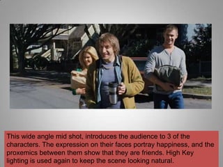 This wide angle mid shot, introduces the audience to 3 of the
characters. The expression on their faces portray happiness, and the
proxemics between them show that they are friends. High Key
lighting is used again to keep the scene looking natural.
 