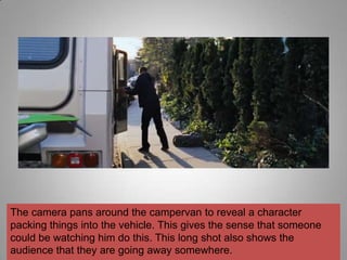 The camera pans around the campervan to reveal a character
packing things into the vehicle. This gives the sense that someone
could be watching him do this. This long shot also shows the
audience that they are going away somewhere.
 