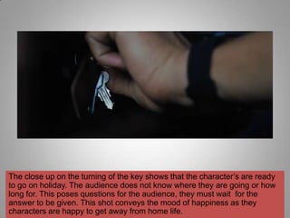 The close up on the turning of the key shows that the character‟s are ready
to go on holiday. The audience does not know where they are going or how
long for. This poses questions for the audience, they must wait for the
answer to be given. This shot conveys the mood of happiness as they
characters are happy to get away from home life.
 