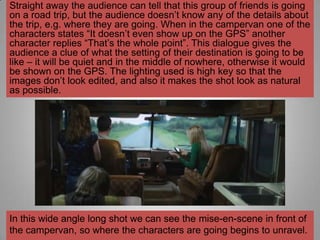 Straight away the audience can tell that this group of friends is going
on a road trip, but the audience doesn‟t know any of the details about
the trip, e.g. where they are going. When in the campervan one of the
characters states “It doesn‟t even show up on the GPS” another
character replies “That‟s the whole point”. This dialogue gives the
audience a clue of what the setting of their destination is going to be
like – it will be quiet and in the middle of nowhere, otherwise it would
be shown on the GPS. The lighting used is high key so that the
images don‟t look edited, and also it makes the shot look as natural
as possible.




In this wide angle long shot we can see the mise-en-scene in front of
the campervan, so where the characters are going begins to unravel.
 