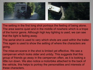 The setting in the first long shot portrays the feeling of being alone.
The area seems quiet and in the middle of nowhere which is a trope
of the horror genre. Although high key lighting is used, we can see
that the light is fading away.
The aerial shot is used to vary which shots are used within the trailer.
This again is used to show the setting of where the characters are
going.
The mise-en-scene in the shot is limited yet effective. We see a
campervan which looks older and untidy. This suggests that this
group of friends go away in the campervan often, as it is looking a
little run down. We also notice a motorbike attached to the back of
the vehicle, this helps to portray the personalities and interests of
these characters.
 