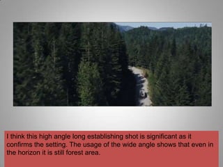 I think this high angle long establishing shot is significant as it
confirms the setting. The usage of the wide angle shows that even in
the horizon it is still forest area.
 