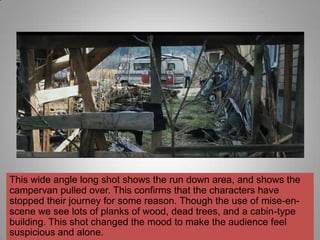 This wide angle long shot shows the run down area, and shows the
campervan pulled over. This confirms that the characters have
stopped their journey for some reason. Though the use of mise-en-
scene we see lots of planks of wood, dead trees, and a cabin-type
building. This shot changed the mood to make the audience feel
suspicious and alone.
 