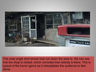 This wide angle shot shows how run down the area is. We can see
that the shop is closed, which connotes that nobody is there. This is
typical of the horror genre as it interpellates the audience to feel
alone.
 