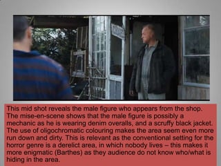 This mid shot reveals the male figure who appears from the shop.
The mise-en-scene shows that the male figure is possibly a
mechanic as he is wearing denim overalls, and a scruffy black jacket.
The use of oligochromatic colouring makes the area seem even more
run down and dirty. This is relevant as the conventional setting for the
horror genre is a derelict area, in which nobody lives – this makes it
more enigmatic (Barthes) as they audience do not know who/what is
hiding in the area.
 