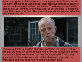 When they get out of the vehicle, a man appears out of the shop to
tell them that the shop was closed. They take this chance to ask the
man about how to get to their destination. The dialogue used states
that he can get them to where they want to go, but says “But getting
back, that‟s your concern”. This makes the audience wonder what the
man means by this.




The rule of thirds keeps this character central in the image, yet we
can see the mise-en-scene around him. From the expression on this
character‟s face we can see that he‟s not impressed. This poses
questions for the audience – who is this character, why is he not
impressed and why does he live in this run down area?
 