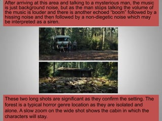 After arriving at this area and talking to a mysterious man, the music
is just background noise, but as the man stops talking the volume of
the music is louder and there is another echoed “boom” followed by a
hissing noise and then followed by a non-diegetic noise which may
be interpreted as a siren.




These two long shots are significant as they confirm the setting. The
forest is a typical horror genre location as they are isolated and
alone. A slow zoom on the wide shot shows the cabin in which the
characters will stay.
 