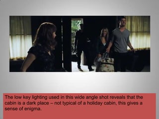 The low key lighting used in this wide angle shot reveals that the
cabin is a dark place – not typical of a holiday cabin, this gives a
sense of enigma.
 