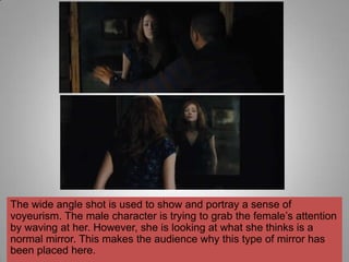 The wide angle shot is used to show and portray a sense of
voyeurism. The male character is trying to grab the female‟s attention
by waving at her. However, she is looking at what she thinks is a
normal mirror. This makes the audience why this type of mirror has
been placed here.
 