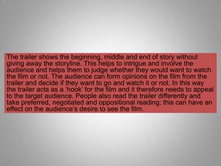 The trailer shows the beginning, middle and end of story without
giving away the storyline. This helps to intrigue and involve the
audience and helps them to judge whether they would want to watch
the film or not. The audience can form opinions on the film from the
trailer and decide if they want to go and watch it or not. In this way
the trailer acts as a „hook‟ for the film and it therefore needs to appeal
to the target audience. People also read the trailer differently and
take preferred, negotiated and oppositional reading; this can have an
effect on the audience‟s desire to see the film.
 