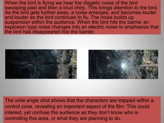 When the bird is flying we hear the diegetic noise of the bird
swooping past and then a loud chirp. This brings attention to the bird.
As the bird gets further away, a noise emerges, and becomes louder
and louder as the bird continues to fly. The noise builds up
suspension within the audience. When the bird hits the barrier an
explosion type noise changes into an electric noise to emphasize that
the bird has disappeared into the barrier.




The wide angle shot shows that the characters are trapped within a
control zone, revealing an important aspect of the film. This could
interest, yet confuse the audience as they don‟t know who is
controlling this area, or what they are planning to do.
 