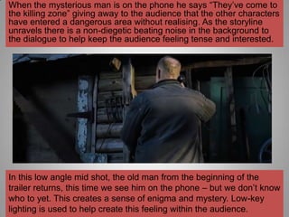 When the mysterious man is on the phone he says “They‟ve come to
the killing zone” giving away to the audience that the other characters
have entered a dangerous area without realising. As the storyline
unravels there is a non-diegetic beating noise in the background to
the dialogue to help keep the audience feeling tense and interested.




In this low angle mid shot, the old man from the beginning of the
trailer returns, this time we see him on the phone – but we don‟t know
who to yet. This creates a sense of enigma and mystery. Low-key
lighting is used to help create this feeling within the audience.
 