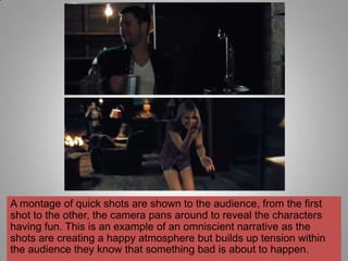 A montage of quick shots are shown to the audience, from the first
shot to the other, the camera pans around to reveal the characters
having fun. This is an example of an omniscient narrative as the
shots are creating a happy atmosphere but builds up tension within
the audience they know that something bad is about to happen.
 