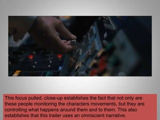 This focus pulled, close-up establishes the fact that not only are
these people monitoring the characters movements, but they are
controlling what happens around them and to them. This also
establishes that this trailer uses an omniscient narrative.
 