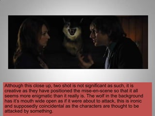 Although this close up, two shot is not significant as such, it is
creative as they have positioned the mise-en-scene so that it all
seems more enigmatic than it really is. The wolf in the background
has it‟s mouth wide open as if it were about to attack, this is ironic
and supposedly coincidental as the characters are thought to be
attacked by something.
 