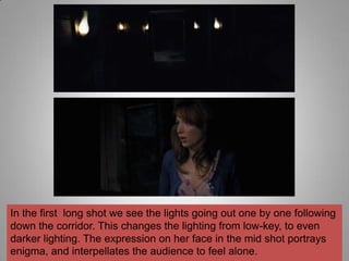 In the first long shot we see the lights going out one by one following
down the corridor. This changes the lighting from low-key, to even
darker lighting. The expression on her face in the mid shot portrays
enigma, and interpellates the audience to feel alone.
 