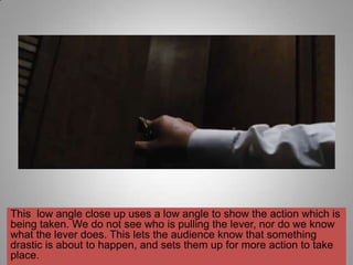 This low angle close up uses a low angle to show the action which is
being taken. We do not see who is pulling the lever, nor do we know
what the lever does. This lets the audience know that something
drastic is about to happen, and sets them up for more action to take
place.
 