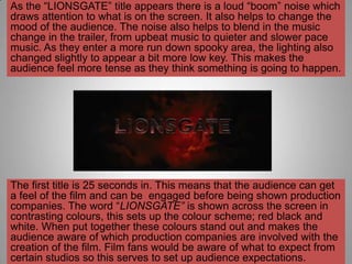 As the “LIONSGATE” title appears there is a loud “boom” noise which
draws attention to what is on the screen. It also helps to change the
mood of the audience. The noise also helps to blend in the music
change in the trailer, from upbeat music to quieter and slower pace
music. As they enter a more run down spooky area, the lighting also
changed slightly to appear a bit more low key. This makes the
audience feel more tense as they think something is going to happen.




The first title is 25 seconds in. This means that the audience can get
a feel of the film and can be engaged before being shown production
companies. The word “LIONSGATE” is shown across the screen in
contrasting colours, this sets up the colour scheme; red black and
white. When put together these colours stand out and makes the
audience aware of which production companies are involved with the
creation of the film. Film fans would be aware of what to expect from
certain studios so this serves to set up audience expectations.
 