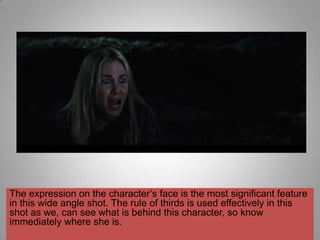 The expression on the character‟s face is the most significant feature
in this wide angle shot. The rule of thirds is used effectively in this
shot as we, can see what is behind this character, so know
immediately where she is.
 