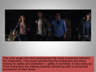 This wide angle mid shot emphasizes the close proxemics between
the characters. This could connote that the characters are stood
closely for safety and protection – safety in numbers. It also looks as
if the characters are walking towards something with a concerned
expression on their faces.
 