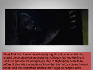 I think that this close up is extremely significant because it finally
reveals the antagonist‟s appearance. Although low key lighting is
used, we can see the antagonists face in slight more detail than
before. It also lets the audience know that the horror scenes haven‟t
ended, and that something horrible may begin to happen soon.
 