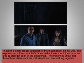 These mid shots create suspicion of the metal object on the wall. The
expression on the character‟s faces make it seem as if they have an
idea to stop/get back at the antagonist. The proxemics show that
these three characters are still friends and are sticking together.
 
