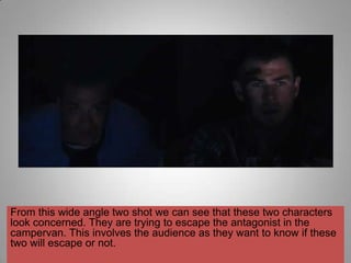 From this wide angle two shot we can see that these two characters
look concerned. They are trying to escape the antagonist in the
campervan. This involves the audience as they want to know if these
two will escape or not.
 