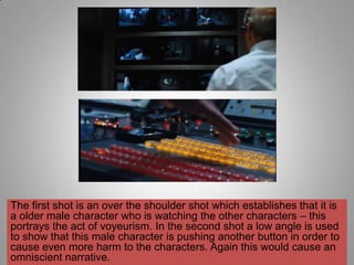 The first shot is an over the shoulder shot which establishes that it is
a older male character who is watching the other characters – this
portrays the act of voyeurism. In the second shot a low angle is used
to show that this male character is pushing another button in order to
cause even more harm to the characters. Again this would cause an
omniscient narrative.
 