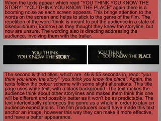When the texts appear which read “YOU THINK YOU KNOW THE
STORY” “YOU THINK YOU KNOW THE PLACE” again there is a
booming noise as each screen appears. This brings attention to the
words on the screen and helps to stick to the genre of the film. The
repetition of the word „think‟ is meant to put the audience in a state of
disequilibrium (Todorov) as they thought they knew the storyline, but
now are unsure. The wording also is directing addressing the
audience, involving them with the trailer.




The second & third titles, which are 46 & 55 seconds in, read: “you
think you know the story” “you think you know the place”. Again, the
texts follow the colour scheme with some slight alterations. This title
page uses white text, with a black background. The text makes the
audience think about other storylines and makes them think this one
will be different and possibly better as it won‟t be as predictable. The
text intertextually references the genre as a whole in order to play on
audience expectations. The film producers could have made this text
anchor an image, however this way they can make it more effective,
and have a better appearance.
 