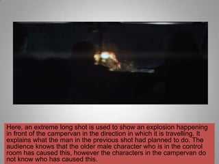 Here, an extreme long shot is used to show an explosion happening
in front of the campervan in the direction in which it is travelling. It
explains what the man in the previous shot had planned to do. The
audience knows that the older male character who is in the control
room has caused this, however the characters in the campervan do
not know who has caused this.
 
