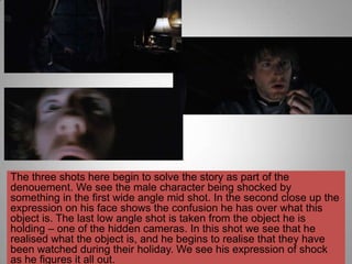 The three shots here begin to solve the story as part of the
denouement. We see the male character being shocked by
something in the first wide angle mid shot. In the second close up the
expression on his face shows the confusion he has over what this
object is. The last low angle shot is taken from the object he is
holding – one of the hidden cameras. In this shot we see that he
realised what the object is, and he begins to realise that they have
been watched during their holiday. We see his expression of shock
as he figures it all out.
 