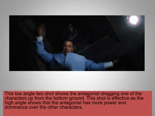 This low angle two shot shows the antagonist dragging one of the
characters up from the bottom ground. This shot is effective as the
high angle shows that the antagonist has more power and
dominance over the other characters.
 