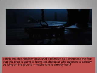 I think that this shallow focus shot if effective as it enhances the fact
that this prop is going to harm the character who appears to already
be lying on the ground – maybe she is already hurt?
 