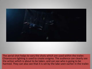 The aerial shot helps to vary the shots which are used within the trailer.
Chiaroscuro lighting is used to create enigma. The audience can clearly see
the action which is about to be taken, and can see who is going to be
harmed. They can also see that it is set by the lake seen earlier in the trailer.
 