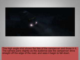 This high angle shot shows the fate of the campervan and those in it.
The camera pans slightly as the audience see the campervan drive
straight off the edge of the road, and sees it begin to fall down.
 